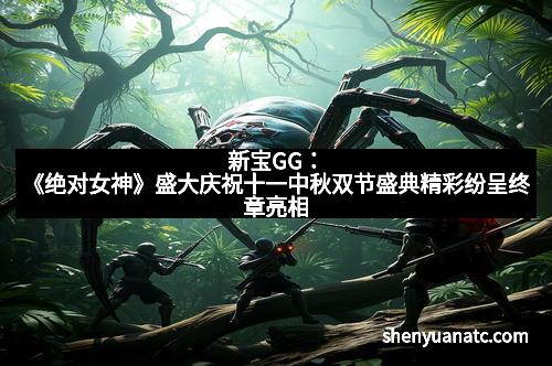 新宝GG：《绝对女神》盛大庆祝十一中秋双节盛典精彩纷呈终章亮相